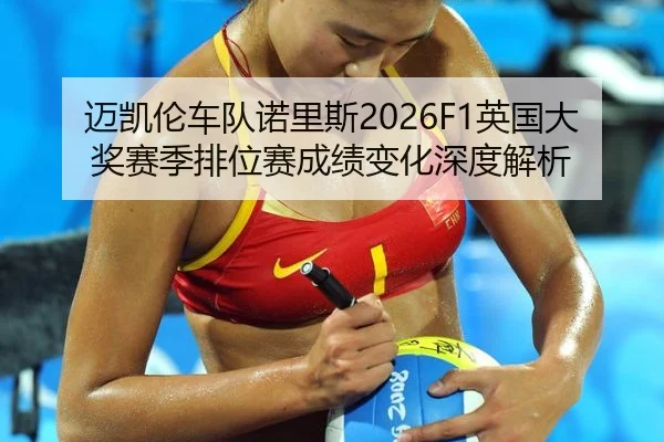 迈凯伦车队诺里斯2026F1英国大奖赛季排位赛成绩变化深度解析